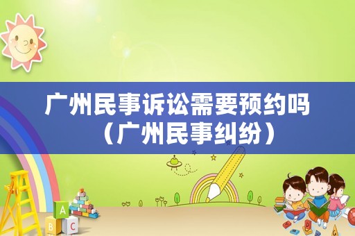 廣州民事訴訟需要預(yù)約嗎（廣州民事糾紛）