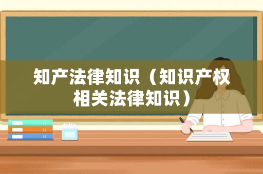 知產(chǎn)法律知識（知識產(chǎn)權相關法律知識）