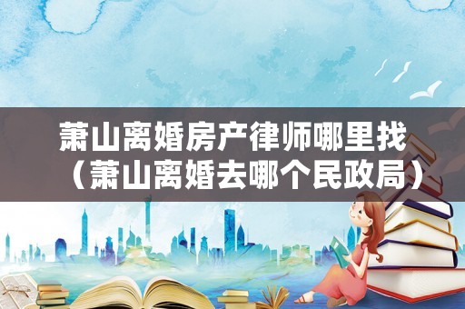 蕭山離婚房產(chǎn)律師哪里找（蕭山離婚去哪個民政局）