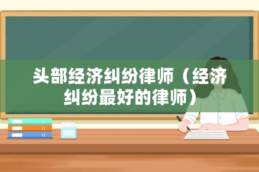 頭部經(jīng)濟(jì)糾紛律師（經(jīng)濟(jì)糾紛最好的律師）