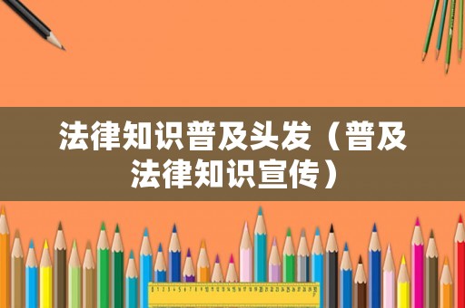 法律知識(shí)普及頭發(fā)（普及法律知識(shí)宣傳）