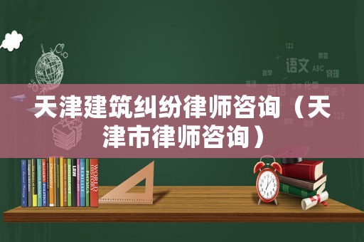 天津建筑糾紛律師咨詢（天津市律師咨詢）