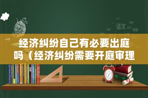 經(jīng)濟(jì)糾紛自己有必要出庭嗎（經(jīng)濟(jì)糾紛需要開庭審理嗎）