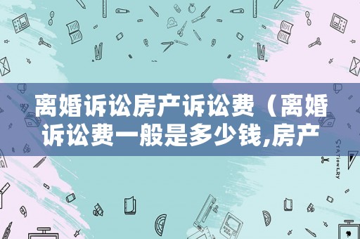 離婚訴訟房產(chǎn)訴訟費(fèi)（離婚訴訟費(fèi)一般是多少錢(qián),房產(chǎn)需不需要收錢(qián)）