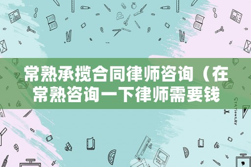 常熟承攬合同律師咨詢（在常熟咨詢一下律師需要錢(qián)嗎）