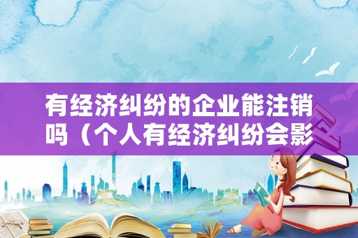 有經(jīng)濟糾紛的企業(yè)能注銷嗎（個人有經(jīng)濟糾紛會影響公司）