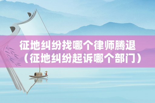 征地糾紛找哪個律師騰退（征地糾紛起訴哪個部門）