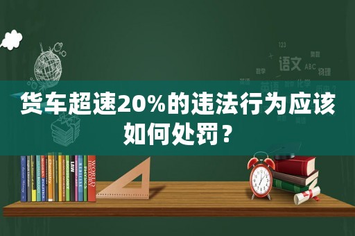 貨車超速20%的違法行為應(yīng)該如何處罰？