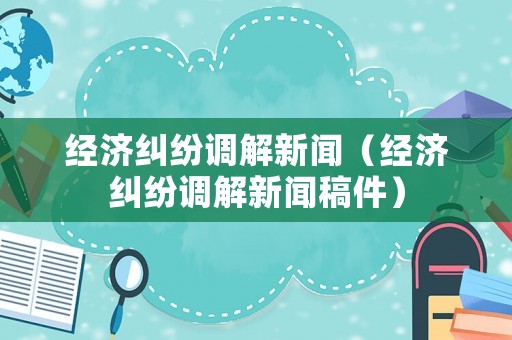 經(jīng)濟(jì)糾紛調(diào)解新聞（經(jīng)濟(jì)糾紛調(diào)解新聞稿件）