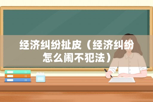 經(jīng)濟糾紛扯皮（經(jīng)濟糾紛怎么鬧不犯法）