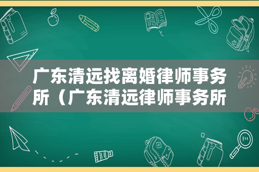 廣東清遠(yuǎn)找離婚律師事務(wù)所（廣東清遠(yuǎn)律師事務(wù)所有哪些）