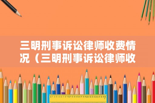 三明刑事訴訟律師收費情況（三明刑事訴訟律師收費情況如何）