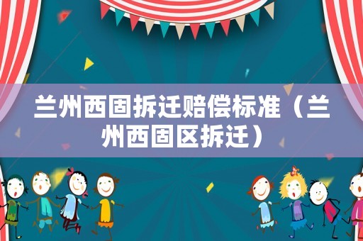 蘭州西固拆遷賠償標(biāo)準(zhǔn)（蘭州西固區(qū)拆遷）