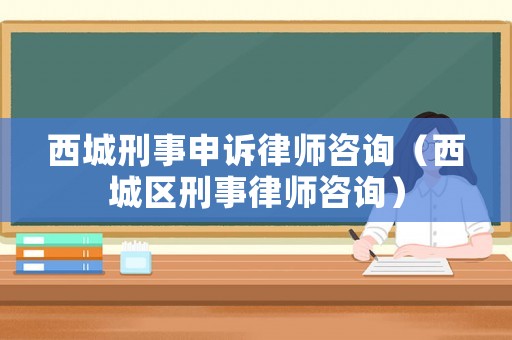 西城刑事申訴律師咨詢（西城區(qū)刑事律師咨詢）