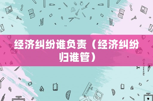 經(jīng)濟(jì)糾紛誰負(fù)責(zé)（經(jīng)濟(jì)糾紛歸誰管）