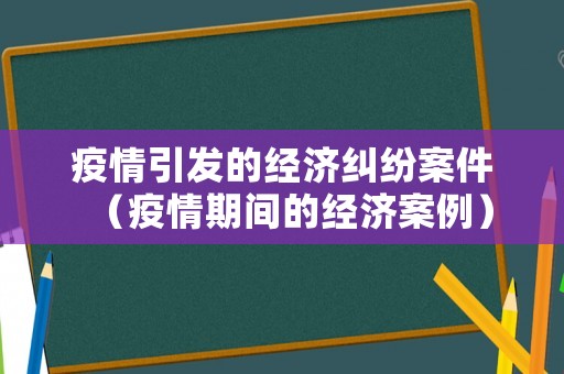 疫情引發(fā)的經(jīng)濟(jì)糾紛案件（疫情期間的經(jīng)濟(jì)案例）