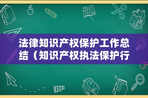 法律知識產(chǎn)權(quán)保護工作總結(jié)（知識產(chǎn)權(quán)執(zhí)法保護行動總結(jié)）