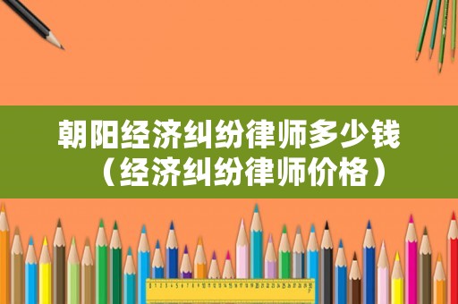 朝陽經(jīng)濟糾紛律師多少錢（經(jīng)濟糾紛律師價格）