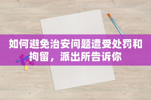 如何避免治安問題遭受處罰和拘留，派出所告訴你
