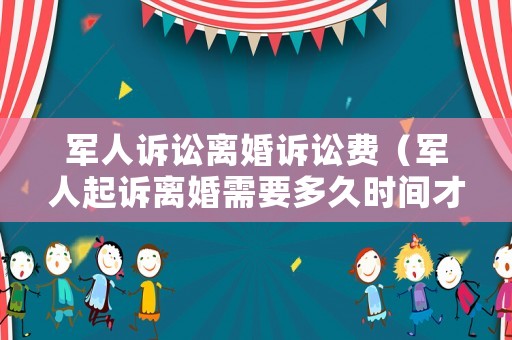 軍人訴訟離婚訴訟費(fèi)（軍人起訴離婚需要多久時(shí)間才可以離了）