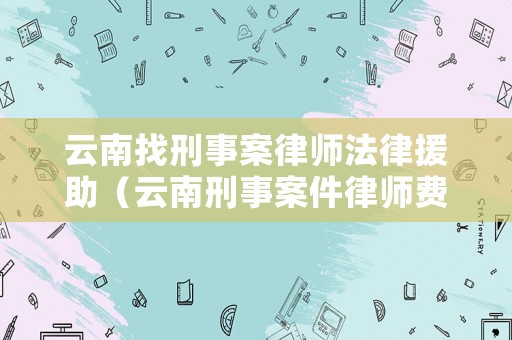 云南找刑事案律師法律援助（云南刑事案件律師費用收取標準）