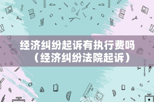 經(jīng)濟(jì)糾紛起訴有執(zhí)行費嗎（經(jīng)濟(jì)糾紛法院起訴）