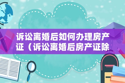 訴訟離婚后如何辦理房產(chǎn)證（訴訟離婚后房產(chǎn)證除名怎么操作）