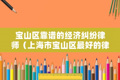 寶山區(qū)靠譜的經(jīng)濟(jì)糾紛律師（上海市寶山區(qū)最好的律師）