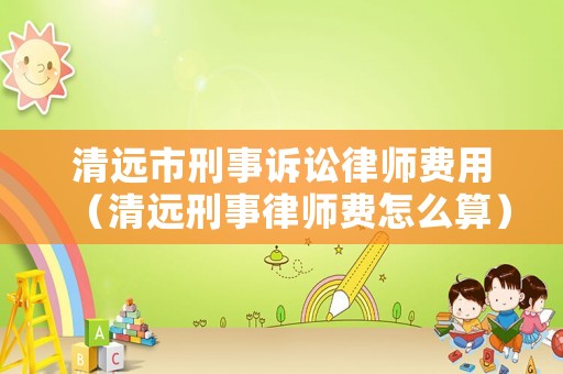 清遠(yuǎn)市刑事訴訟律師費(fèi)用（清遠(yuǎn)刑事律師費(fèi)怎么算）