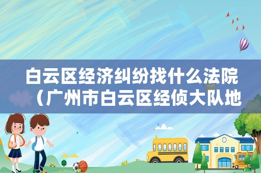 白云區(qū)經濟糾紛找什么法院（廣州市白云區(qū)經偵大隊地址）