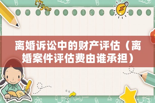 離婚訴訟中的財(cái)產(chǎn)評(píng)估（離婚案件評(píng)估費(fèi)由誰(shuí)承擔(dān)）