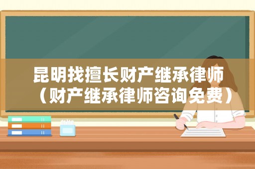 昆明找擅長財產(chǎn)繼承律師（財產(chǎn)繼承律師咨詢免費）