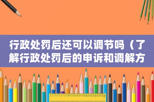 行政處罰后還可以調節(jié)嗎（了解行政處罰后的申訴和調解方式）