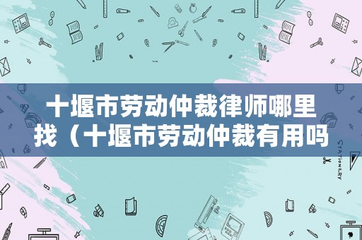 十堰市勞動(dòng)仲裁律師哪里找（十堰市勞動(dòng)仲裁有用嗎）