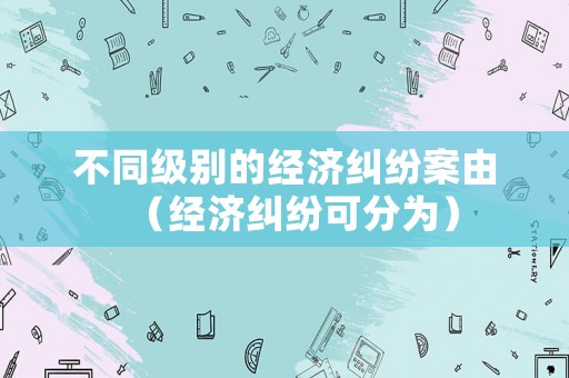 不同級(jí)別的經(jīng)濟(jì)糾紛案由（經(jīng)濟(jì)糾紛可分為）