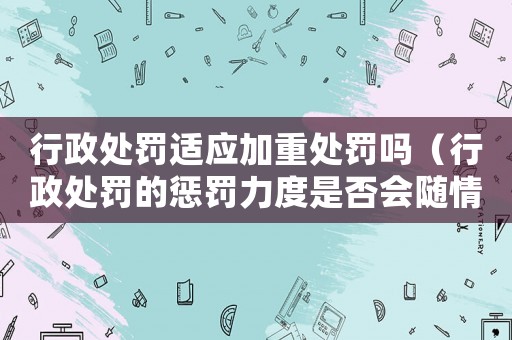 行政處罰適應(yīng)加重處罰嗎（行政處罰的懲罰力度是否會(huì)隨情節(jié)嚴(yán)重程度加重）