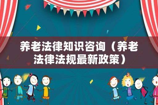 養(yǎng)老法律知識咨詢（養(yǎng)老法律法規(guī)最新政策）