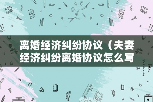離婚經(jīng)濟(jì)糾紛協(xié)議（夫妻經(jīng)濟(jì)糾紛離婚協(xié)議怎么寫(xiě)）