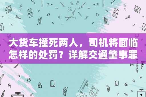 大貨車(chē)撞死兩人，司機(jī)將面臨怎樣的處罰？詳解交通肇事罪刑責(zé)和法律適用
