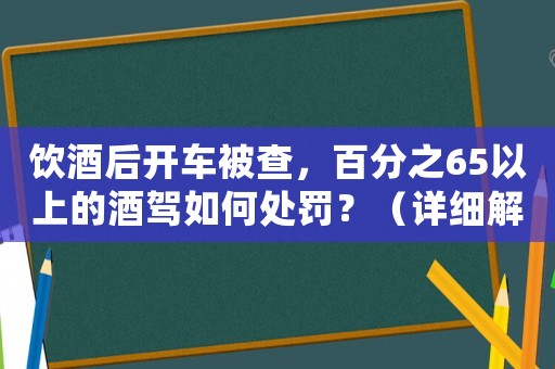 飲酒后開車被查，百分之65以上的酒駕如何處罰？（詳細解讀相關法律法規(guī)）