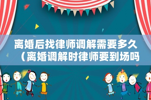 離婚后找律師調(diào)解需要多久（離婚調(diào)解時(shí)律師要到場(chǎng)嗎）
