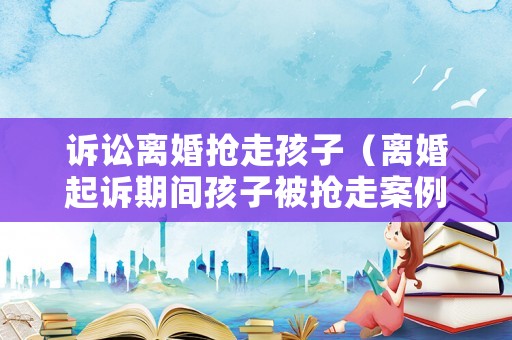 訴訟離婚搶走孩子（離婚起訴期間孩子被搶走案例）
