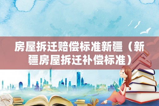 房屋拆遷賠償標(biāo)準(zhǔn)新疆（新疆房屋拆遷補(bǔ)償標(biāo)準(zhǔn)）
