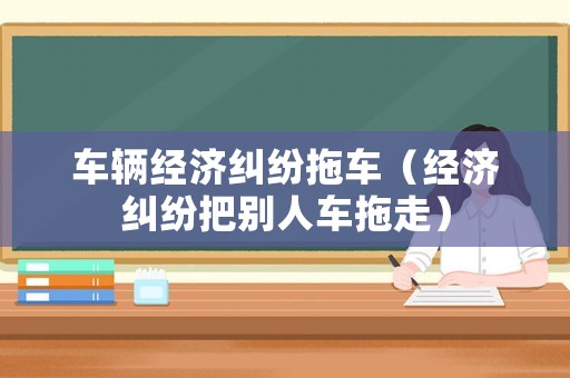 車輛經(jīng)濟(jì)糾紛拖車（經(jīng)濟(jì)糾紛把別人車拖走）