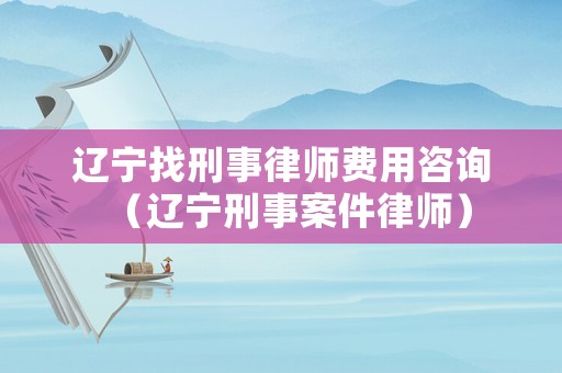 遼寧找刑事律師費(fèi)用咨詢（遼寧刑事案件律師）