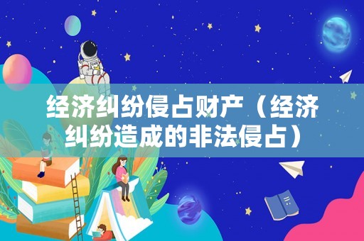 經(jīng)濟(jì)糾紛侵占財(cái)產(chǎn)（經(jīng)濟(jì)糾紛造成的非法侵占）