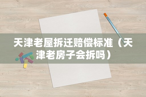 天津老屋拆遷賠償標準（天津老房子會拆嗎）