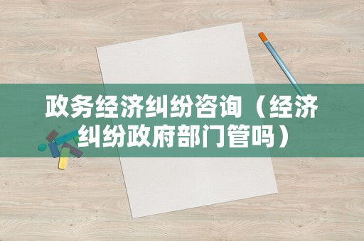 政務(wù)經(jīng)濟(jì)糾紛咨詢（經(jīng)濟(jì)糾紛政府部門管嗎）