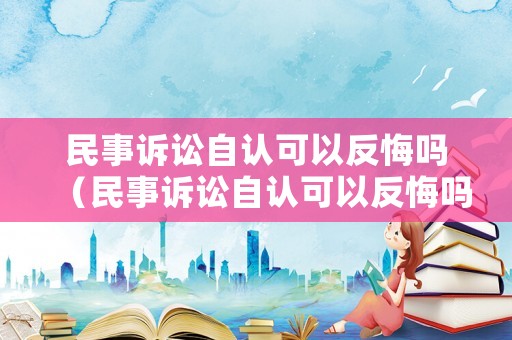 民事訴訟自認(rèn)可以反悔嗎（民事訴訟自認(rèn)可以反悔嗎法律規(guī)定）