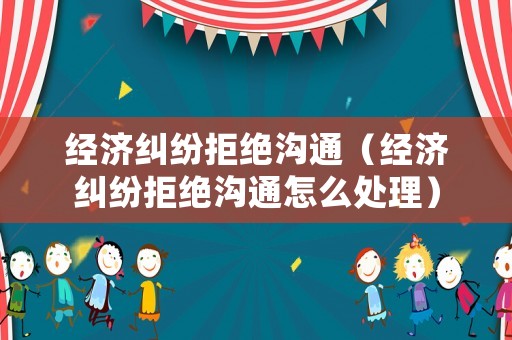 經(jīng)濟(jì)糾紛拒絕溝通（經(jīng)濟(jì)糾紛拒絕溝通怎么處理）